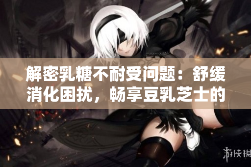 解密乳糖不耐受问题：舒缓消化困扰，畅享豆乳芝士的滋味
