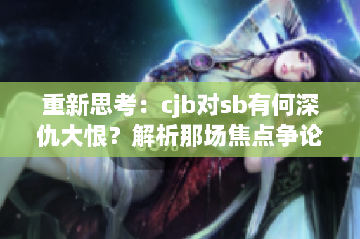 重新思考：cjb对sb有何深仇大恨？解析那场焦点争论的真相！