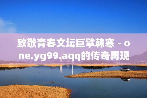 致敬青春文坛巨擘韩寒 - one.yg99.aqq的传奇再现