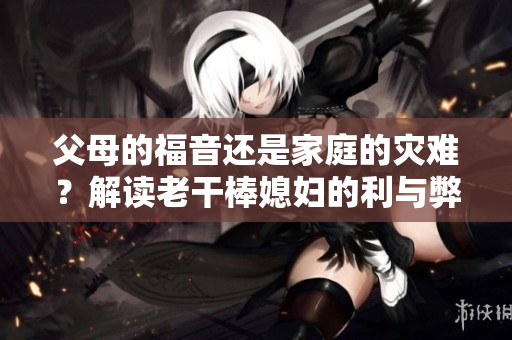 父母的福音还是家庭的灾难？解读老干棒媳妇的利与弊