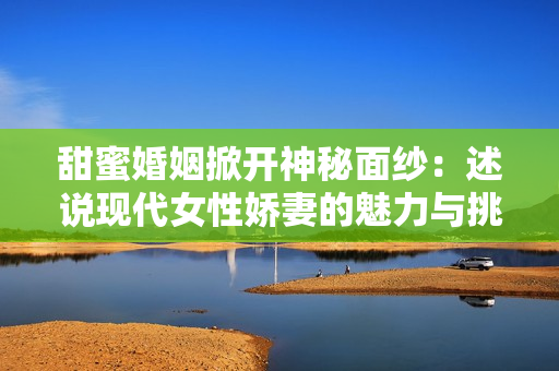 甜蜜婚姻掀开神秘面纱：述说现代女性娇妻的魅力与挑战