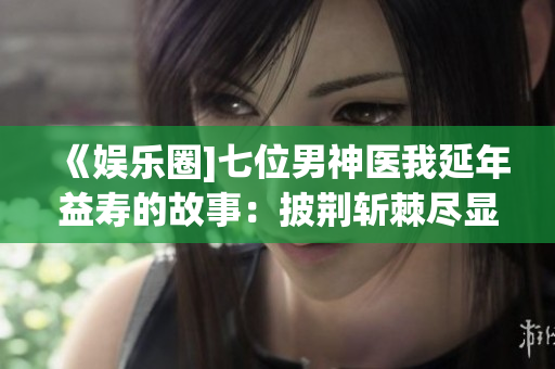 《娱乐圈]七位男神医我延年益寿的故事：披荆斩棘尽显内涵与魅力