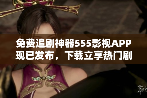 免费追剧神器555影视APP现已发布，下载立享热门剧集无限畅观