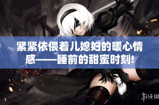 紧紧依偎着儿媳妇的暖心情感——睡前的甜蜜时刻!