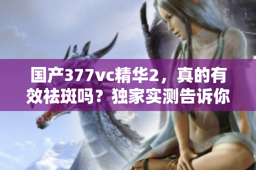国产377vc精华2，真的有效祛斑吗？独家实测告诉你答案！