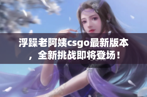浮躁老阿姨csgo最新版本，全新挑战即将登场！