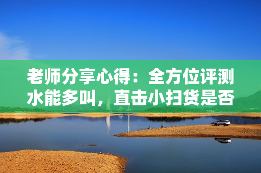 老师分享心得：全方位评测水能多叫，直击小扫货是否可信！