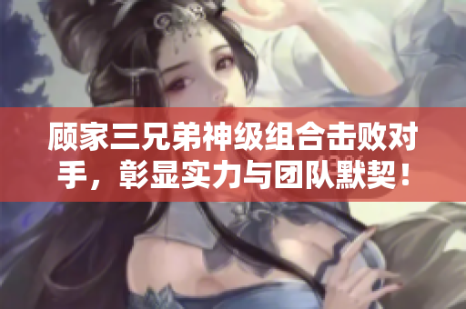 顾家三兄弟神级组合击败对手，彰显实力与团队默契！