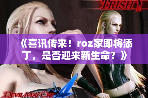 《喜讯传来！roz家即将添丁，是否迎来新生命？》