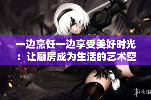 一边烹饪一边享受美好时光：让厨房成为生活的艺术空间