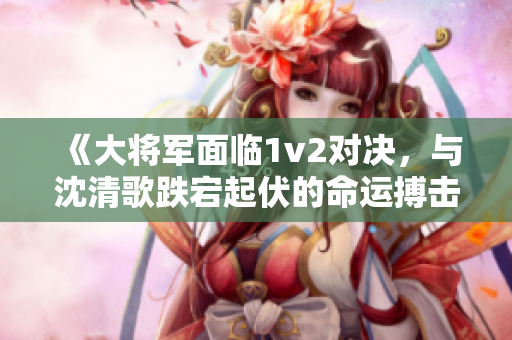 《大将军面临1v2对决，与沈清歌跌宕起伏的命运搏击》