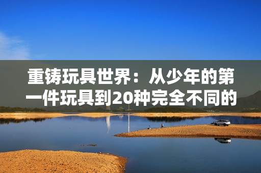 重铸玩具世界：从少年的第一件玩具到20种完全不同的改造玩具