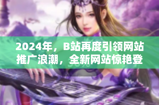 2024年，B站再度引领网站推广浪潮，全新网站惊艳登场！
