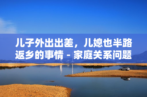 儿子外出出差，儿媳也半路返乡的事情 - 家庭关系问题的说说