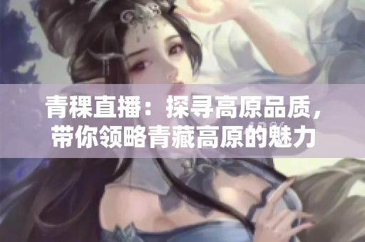 青稞直播：探寻高原品质，带你领略青藏高原的魅力