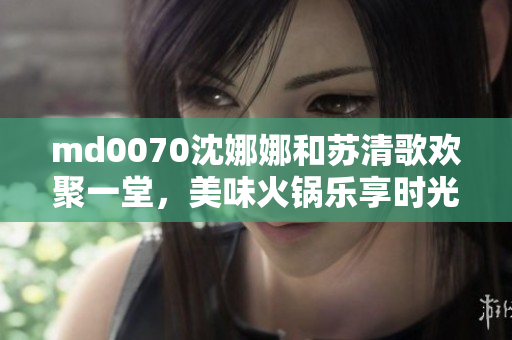 md0070沈娜娜和苏清歌欢聚一堂，美味火锅乐享时光