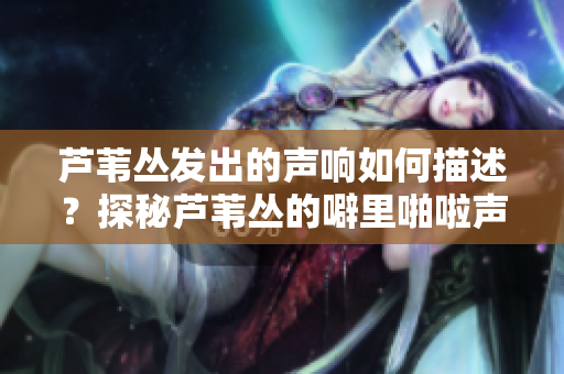 芦苇丛发出的声响如何描述？探秘芦苇丛的噼里啪啦声碰撞的奥秘