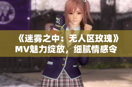 《迷雾之中：无人区玫瑰》MV魅力绽放，细腻情感令人心动