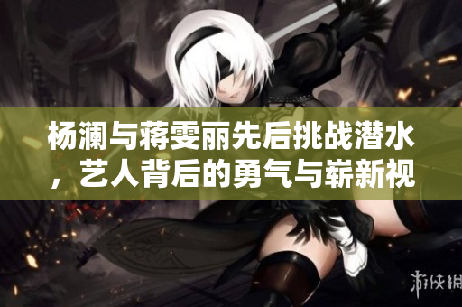 杨澜与蒋雯丽先后挑战潜水，艺人背后的勇气与崭新视角