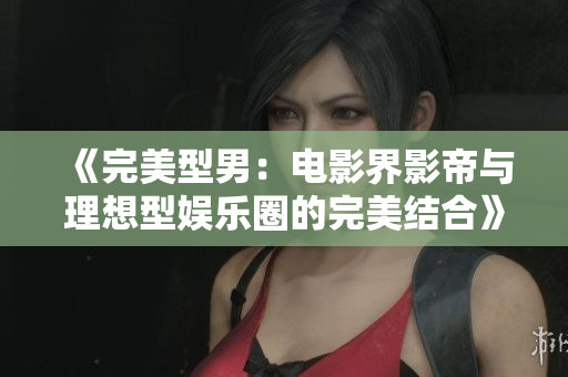 《完美型男：电影界影帝与理想型娱乐圈的完美结合》