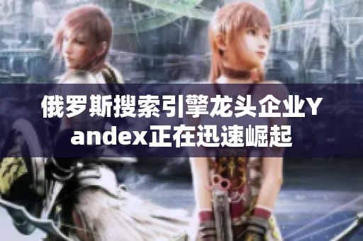 俄罗斯搜索引擎龙头企业Yandex正在迅速崛起