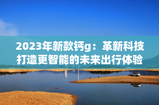 2023年新款钙g：革新科技打造更智能的未来出行体验