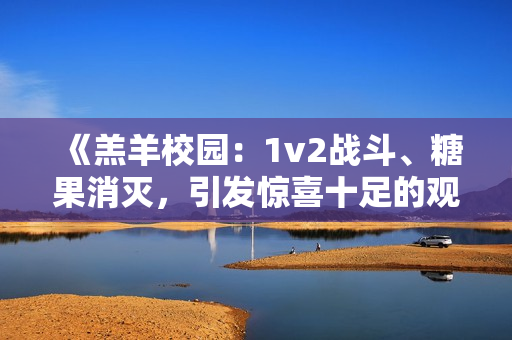 《羔羊校园：1v2战斗、糖果消灭，引发惊喜十足的观赏体验》
