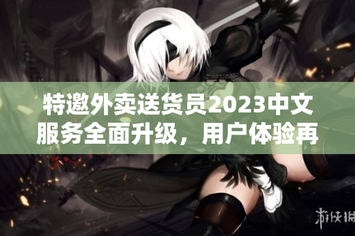 特邀外卖送货员2023中文服务全面升级，用户体验再升级