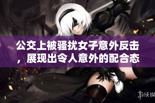 公交上被骚扰女子意外反击，展现出令人意外的配合态度