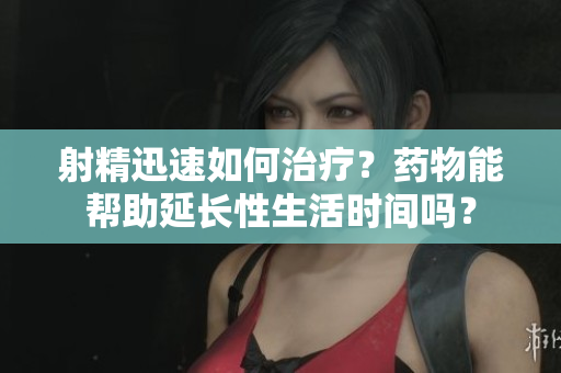 射精迅速如何治疗？药物能帮助延长性生活时间吗？