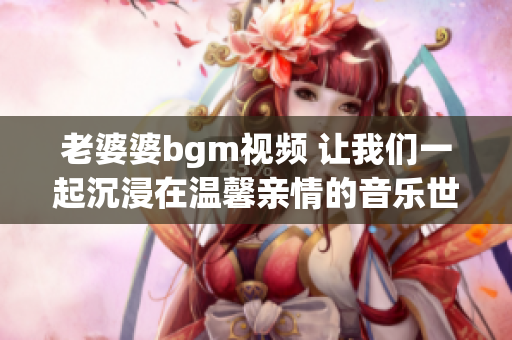 老婆婆bgm视频 让我们一起沉浸在温馨亲情的音乐世界
