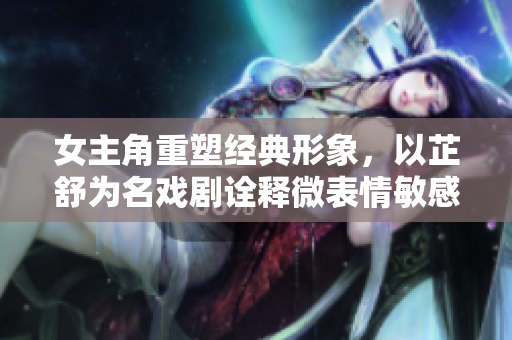 女主角重塑经典形象，以芷舒为名戏剧诠释微表情敏感情感丰富