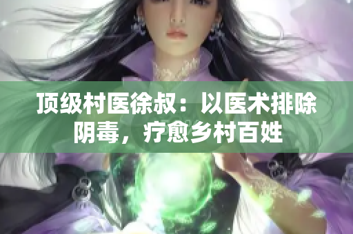 顶级村医徐叔：以医术排除阴毒，疗愈乡村百姓
