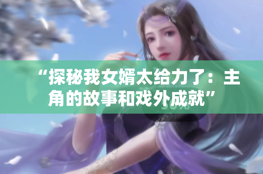 “探秘我女婿太给力了：主角的故事和戏外成就”