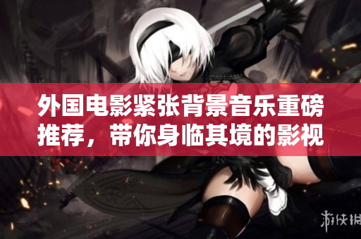 外国电影紧张背景音乐重磅推荐，带你身临其境的影视体验