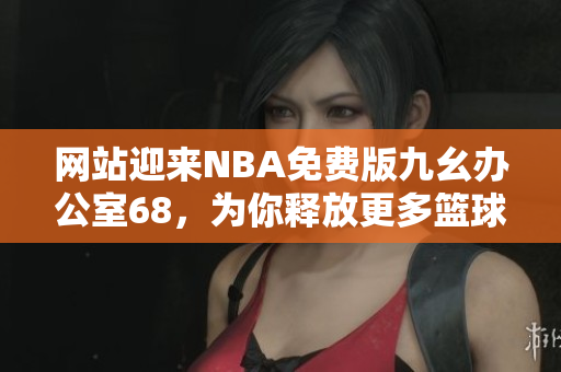 网站迎来NBA免费版九幺办公室68，为你释放更多篮球热情