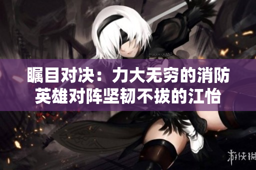 瞩目对决：力大无穷的消防英雄对阵坚韧不拔的江怡