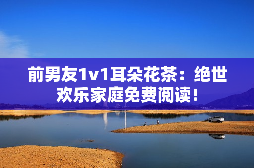 前男友1v1耳朵花茶：绝世欢乐家庭免费阅读！