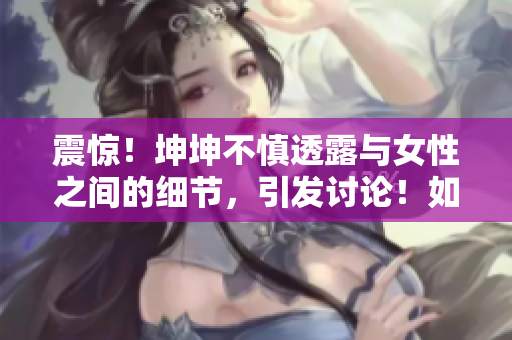 震惊！坤坤不慎透露与女性之间的细节，引发讨论！如何处理？