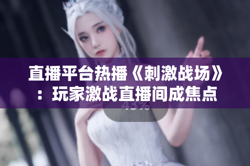 直播平台热播《刺激战场》：玩家激战直播间成焦点