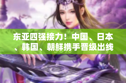 东亚四强接力！中国、日本、韩国、朝鲜携手晋级出线