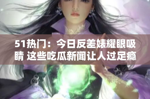 51热门：今日反差婊耀眼吸睛 这些吃瓜新闻让人过足瘾