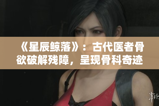 《星辰鲸落》：古代医者骨欲破解残障，呈现骨科奇迹的故事