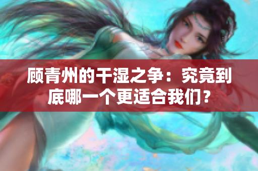 顾青州的干湿之争：究竟到底哪一个更适合我们？