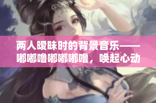 两人暧昧时的背景音乐——嘟嘟噜嘟嘟嘟噜，唤起心动的旋律