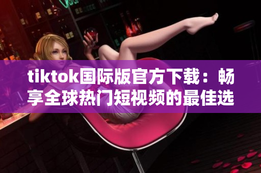 tiktok国际版官方下载：畅享全球热门短视频的最佳选择