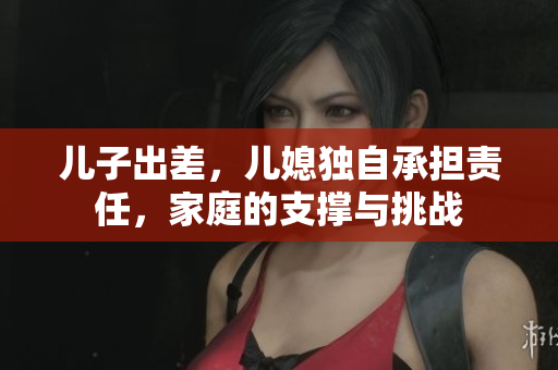 儿子出差，儿媳独自承担责任，家庭的支撑与挑战