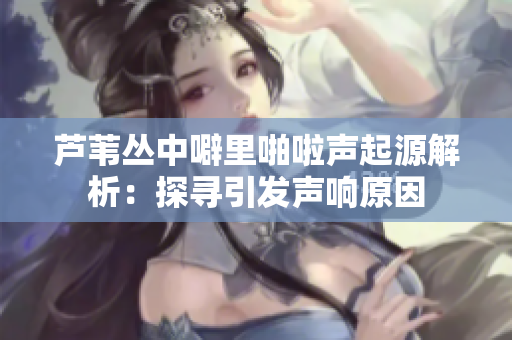 芦苇丛中噼里啪啦声起源解析：探寻引发声响原因