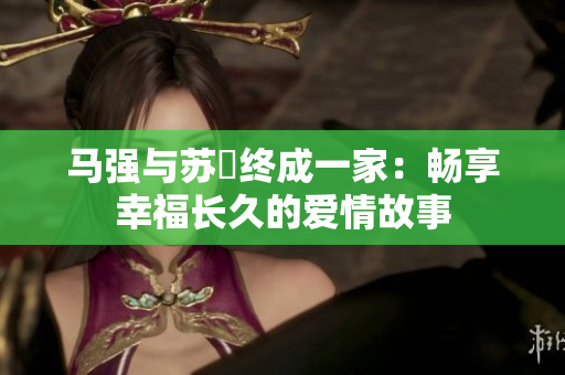 马强与苏玥终成一家：畅享幸福长久的爱情故事
