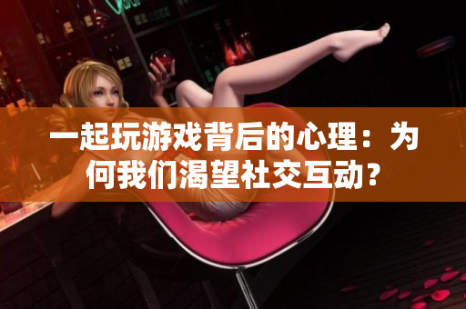 一起玩游戏背后的心理：为何我们渴望社交互动？